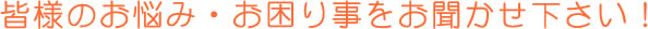 皆様のお悩み・お困り事をお聞かせ下さい！